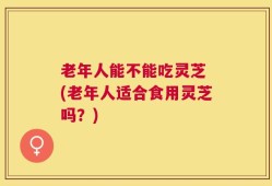 老年人能不能吃灵芝 (老年人适合食用灵芝吗？)
