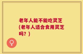 老年人能不能吃灵芝 (老年人适合食用灵芝吗？)