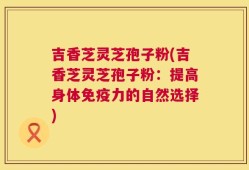 吉香芝灵芝孢子粉(吉香芝灵芝孢子粉：提高身体免疫力的自然选择)