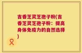 吉香芝灵芝孢子粉(吉香芝灵芝孢子粉：提高身体免疫力的自然选择)