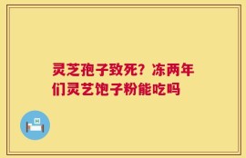 灵芝孢子致死？冻两年们灵艺饱子粉能吃吗