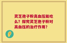 灵芝孢子粉高血压能吃么？探究灵芝孢子粉对高血压的治疗作用？