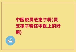 中医说灵芝孢子粉(灵芝孢子粉在中医上的妙用)
