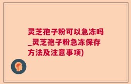 灵芝孢子粉可以急冻吗_灵芝孢子粉急冻保存方法及注意事项)