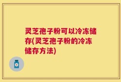 灵芝孢子粉可以冷冻储存(灵芝孢子粉的冷冻储存方法)