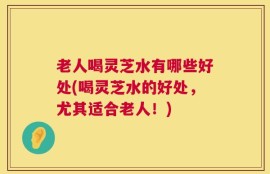 老人喝灵芝水有哪些好处(喝灵芝水的好处，尤其适合老人！)