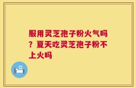 服用灵芝孢子粉火气吗？夏天吃灵芝孢子粉不上火吗