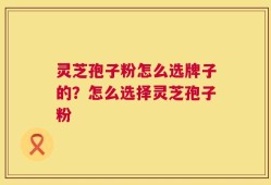 灵芝孢子粉怎么选牌子的？怎么选择灵芝孢子粉