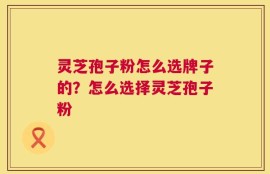 灵芝孢子粉怎么选牌子的？怎么选择灵芝孢子粉