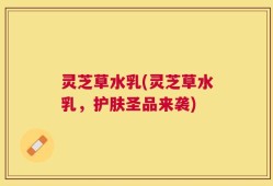 灵芝草水乳(灵芝草水乳，护肤圣品来袭)