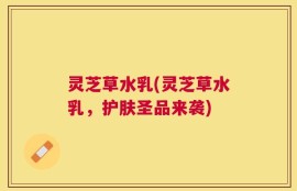 灵芝草水乳(灵芝草水乳，护肤圣品来袭)