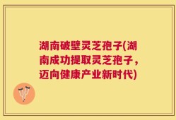 湖南破壁灵芝孢子(湖南成功提取灵芝孢子，迈向健康产业新时代)