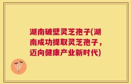 湖南破壁灵芝孢子(湖南成功提取灵芝孢子，迈向健康产业新时代)