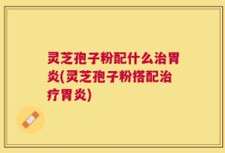 灵芝孢子粉配什么治胃炎(灵芝孢子粉搭配治疗胃炎)
