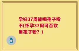 孕妇37周能喝孢子粉不(怀孕37周可否饮用孢子粉？)