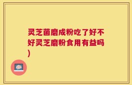 灵芝菌磨成粉吃了好不好灵芝磨粉食用有益吗)