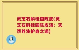 灵芝石斛桂圆陈皮(灵芝石斛桂圆陈皮汤：天然养生护身之道)