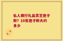 私人银行礼品灵芝孢子粉？10克孢子粉大约多少