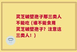 灵芝破壁孢子那三类人不能吃 (谁不能食用灵芝破壁孢子？注意这三类人！)