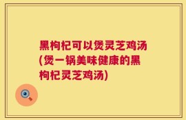 黑枸杞可以煲灵芝鸡汤(煲一锅美味健康的黑枸杞灵芝鸡汤)