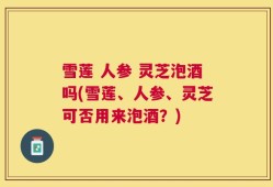雪莲 人参 灵芝泡酒吗(雪莲、人参、灵芝可否用来泡酒？)