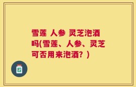 雪莲 人参 灵芝泡酒吗(雪莲、人参、灵芝可否用来泡酒？)