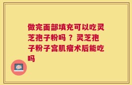 做完面部填充可以吃灵芝孢子粉吗 ？灵芝孢子粉子宫肌瘤术后能吃吗