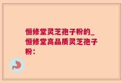 恒修堂灵芝孢子粉的_恒修堂高品质灵芝孢子粉：
