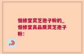 恒修堂灵芝孢子粉的_恒修堂高品质灵芝孢子粉：