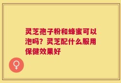 灵芝孢子粉和蜂蜜可以泡吗？灵芝配什么服用保健效果好