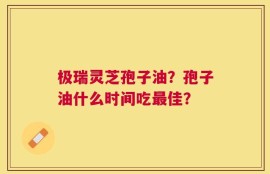 极瑞灵芝孢子油？孢子油什么时间吃最佳？
