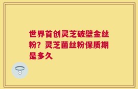 世界首创灵芝破壁金丝粉？灵芝菌丝粉保质期是多久