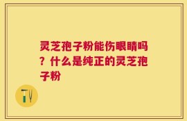 灵芝孢子粉能伤眼睛吗？什么是纯正的灵芝孢子粉