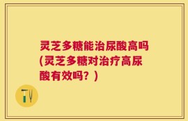 灵芝多糖能治尿酸高吗(灵芝多糖对治疗高尿酸有效吗？)