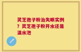 灵芝孢子粉治失眠实例？灵芝孢子粉开水还是温水泡