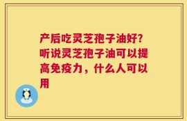 产后吃灵芝孢子油好？听说灵芝孢子油可以提高免疫力，什么人可以用
