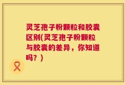 灵芝孢子粉颗粒和胶囊区别(灵芝孢子粉颗粒与胶囊的差异，你知道吗？)