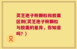 灵芝孢子粉颗粒和胶囊区别(灵芝孢子粉颗粒与胶囊的差异，你知道吗？)