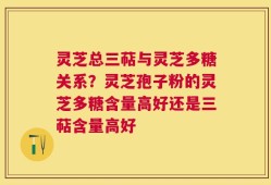 灵芝总三萜与灵芝多糖关系？灵芝孢子粉的灵芝多糖含量高好还是三萜含量高好
