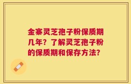 金寨灵芝孢子粉保质期几年？了解灵芝孢子粉的保质期和保存方法？