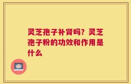 灵芝孢子补肾吗？灵芝孢子粉的功效和作用是什么
