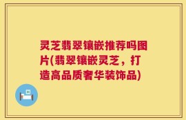 灵芝翡翠镶嵌推荐吗图片(翡翠镶嵌灵芝，打造高品质奢华装饰品)