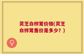 灵芝白桦茸价格(灵芝白桦茸售价是多少？)