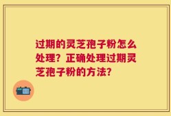 过期的灵芝孢子粉怎么处理？正确处理过期灵芝孢子粉的方法？
