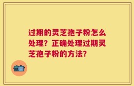 过期的灵芝孢子粉怎么处理？正确处理过期灵芝孢子粉的方法？