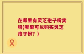 在哪里有灵芝孢子粉卖呀(哪里可以购买灵芝孢子粉？)