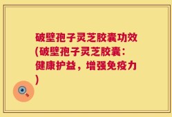 破壁孢子灵芝胶囊功效(破壁孢子灵芝胶囊：健康护益，增强免疫力)