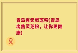 青岛有卖灵芝粉(青岛出售灵芝粉，让你更健康)