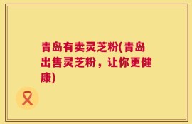 青岛有卖灵芝粉(青岛出售灵芝粉，让你更健康)