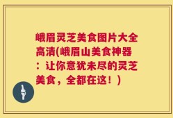 峨眉灵芝美食图片大全高清(峨眉山美食神器：让你意犹未尽的灵芝美食，全都在这！)
